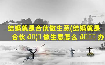 结婚就是合伙做生意(结婚就是合伙 🦆 做生意怎么 🐟 办)